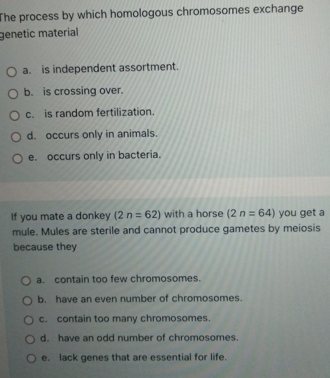 The process by which homologous chromosomes exchange
genetic material
a. is independent assortment.
b. is crossing over.
c. is random fertilization.
d. occurs only in animals.
e. occurs only in bacteria.
If you mate a donkey (2n=62) with a horse (2n=64) you get a
mule. Mules are sterile and cannot produce gametes by meiosis
because they
a. contain too few chromosomes.
b. have an even number of chromosomes.
c. contain too many chromosomes.
d. have an odd number of chromosomes.
e. lack genes that are essential for life.