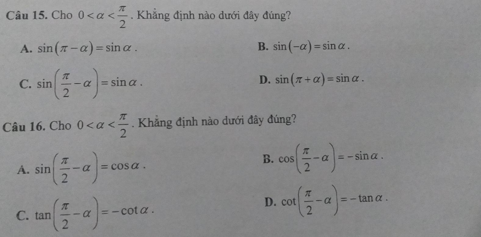 Cho 0 . Khẳng định nào dưới đây đúng?
A. sin (π -alpha )=sin alpha. B. sin (-alpha )=sin alpha.
C. sin ( π /2 -alpha )=sin alpha.
D. sin (π +alpha )=sin alpha. 
Câu 16. Cho 0 . Khẳng định nào dưới đây đúng?
A. sin ( π /2 -alpha )=cos alpha.
B. cos ( π /2 -alpha )=-sin alpha.
C. tan ( π /2 -alpha )=-cot alpha.
D. cot ( π /2 -alpha )=-tan alpha.