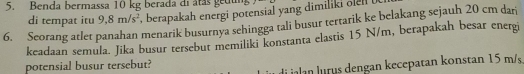 Benda bermassa 10 kg berada di átás gedu 
di tempat itu 9, 8m/s^2 , berapakah energi potensial yang dimiliki oe . 
6. Seorang atlet panahan menarik busurnya sehingga tali busur tertarik ke belakang sejauh 20 cm dar 
keadaan semula. Jika busur tersebut memiliki konstanta elastis 15 N/m, berapakah besar energi 
potensial busur tersebut? 
i iln ru engan kecepatan konstan 15 m/s