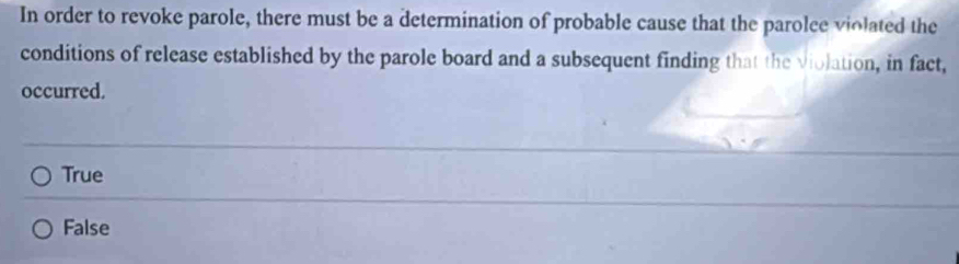 In order to revoke parole, there must be a determination of probable cause that the parolce violated the
conditions of release established by the parole board and a subsequent finding that the violation, in fact,
occurred.
True
False