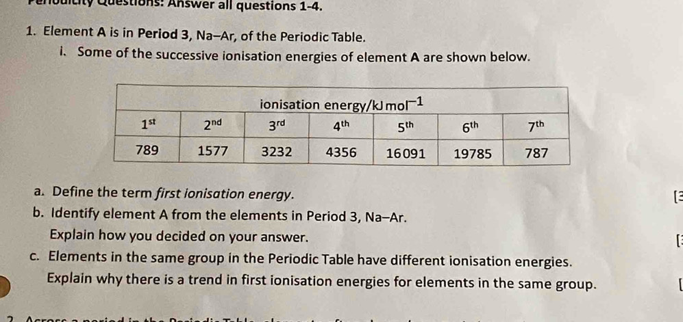 oditity Questions: Answer all questions 1-4.
1. Element A is in Period 3, Na-Ar, of the Periodic Table.
i. Some of the successive ionisation energies of element A are shown below.
a. Define the term first ionisation energy.
b. Identify element A from the elements in Period 3, Na-Ar.
Explain how you decided on your answer.
 
c. Elements in the same group in the Periodic Table have different ionisation energies.
Explain why there is a trend in first ionisation energies for elements in the same group.
1