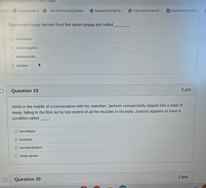 46s76509757quiz2e5747784017taka
er G. Assignments 4 Scott County Schoo... Educational Hip-Ho. Educational Hip-Ho.. Keyboarding Online..

Depressant drugs derived from the opium poppy are called_ .
stimulants.
hallucinogens.
depressants.
opiates."
Question 19 2 pts
While in the middle of a conversation with his coworker, Jackson unexpectedly slipped into a state of
sleep, falling to the floor as he lost control of all the muscles in his body. Jackson appears to have a
condition called _.
narcolepsy
enuresis
somnambulism
sleep apnea
Question 20 2 pts