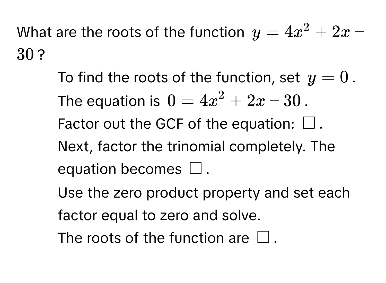 What are the roots of the function $y=4x^2+2x-30$? 
1. To find the roots of the function, set $y=0$. The equation is $0=4x^2+2x-30$. 
2. Factor out the GCF of the equation: $□$. 
3. Next, factor the trinomial completely. The equation becomes $□$. 
4. Use the zero product property and set each factor equal to zero and solve. 
5. The roots of the function are $□$.