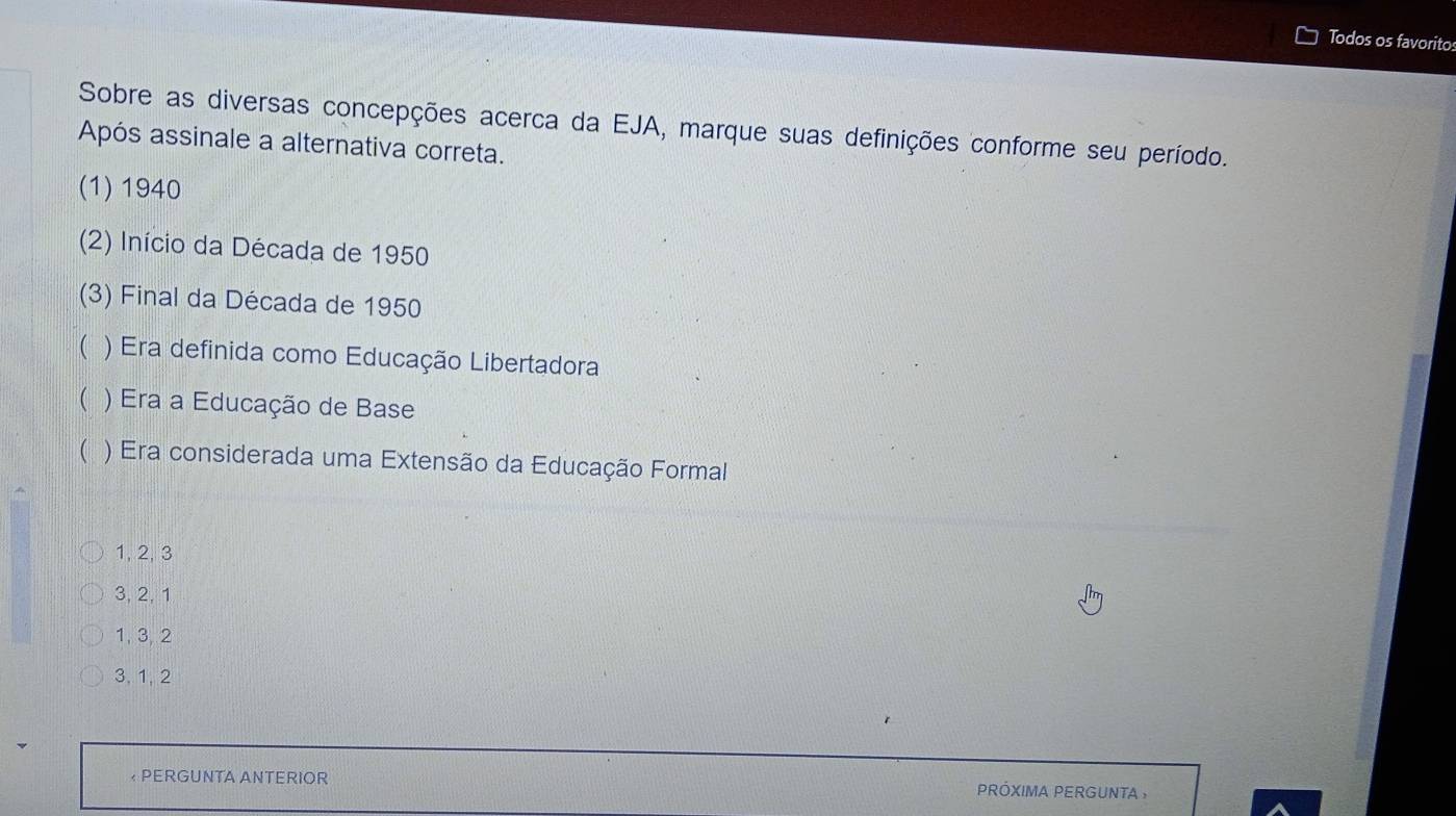 Todos os favoritos
Sobre as diversas concepções acerca da EJA, marque suas definições conforme seu período.
Após assinale a alternativa correta.
(1) 1940
(2) Início da Década de 1950
(3) Final da Década de 1950
( ) Era definida como Educação Libertadora
( ) Era a Educação de Base
( ) Era considerada uma Extensão da Educação Formal
1, 2, 3
3, 2, 1
1, 3, 2
3, 1, 2
* PERGUNTA ANTERIOR pRÓXIMA PERGUNTA ,
a