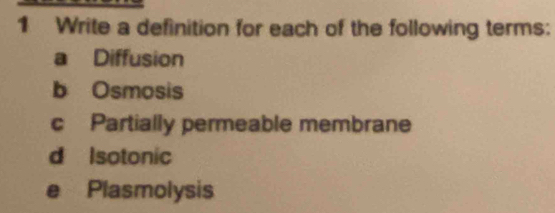 Write a definition for each of the following terms: 
a Diffusion 
b Osmosis 
c Partially permeable membrane 
d Isotonic 
e Plasmolysis