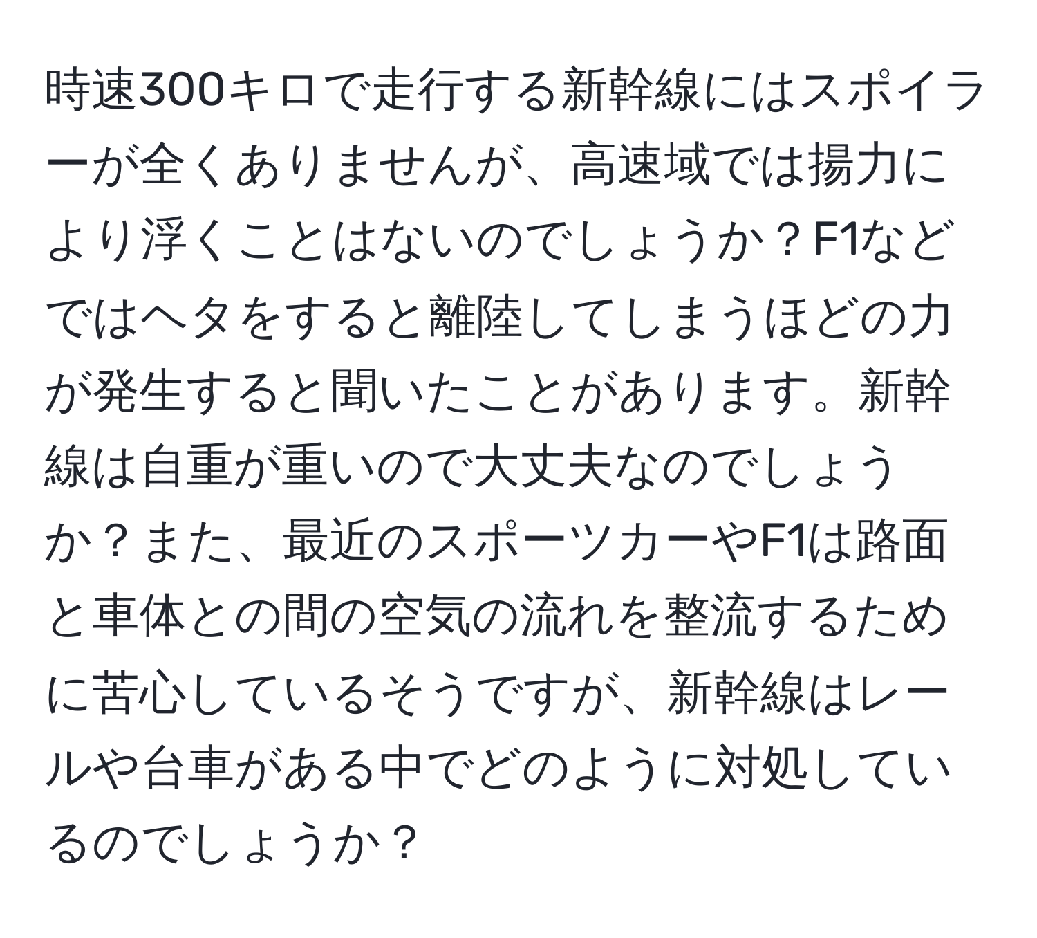 時速300キロで走行する新幹線にはスポイラーが全くありませんが、高速域では揚力により浮くことはないのでしょうか？F1などではヘタをすると離陸してしまうほどの力が発生すると聞いたことがあります。新幹線は自重が重いので大丈夫なのでしょうか？また、最近のスポーツカーやF1は路面と車体との間の空気の流れを整流するために苦心しているそうですが、新幹線はレールや台車がある中でどのように対処しているのでしょうか？