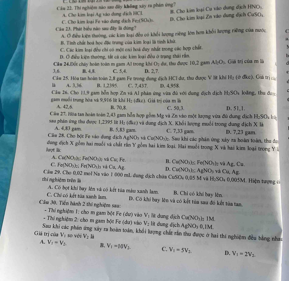 Cho kim loại Zh vào
Câu 22. Thí nghiệm nào sau đây không xảy ra phản ứng?
A. Cho kim loại Ag vào dung dịch HCl. B. Cho kim loại Cu vào dung dịch HNO_3.
C. Cho kim loại Fe vào dung dịch Fe_2(SO_4)_3. D. Cho kim loại Zn vào dung dịch CuSO₄.
Câu 23. Phát biểu nào sau đây là đúng?
A. Ở điều kiện thường, các kim loại đều có khổi lượng riêng lớn hơn khối lượng riêng của nước. C
B. Tính chất hoá học đặc trưng của kìm loại là tính khử.
a
C. Các kim loại đều chỉ có một oxi hoá duy nhất trong các hợp chất. N
D. Ở điều kiện thường, tắt cả các kim loại đều ở trạng thái rắn. b
Câu 24.Đốt cháy hoàn toàn m gam Al trong khí O_2 dư, thu được 10,2 gam Al_2O_3. Giá trị của m là A d
3,6. B. 4,8. C. 5,4. D. 2,7. c
Câu 25. Hòa tan hoàn toàn 2,8 gam Fe trong dung dịch HCl dư, thu được V lít khí H_2 (ở đkc). Giá trị của
C
là A. 3,36. B. 1,2395. C. 7,437. D. 4,958.
C
Câu 26. Cho 11,9 gam hỗn hợp Zn và Al phản ứng vừa đủ với dung dịch dịch H_2SO_4 loãng, thu được
gam muối trung hòa và 9,916 lít khí H_2 (đkc). Giá trị của m là
A. 42,6. B. 70,8. C. 50,3. D. 51,1.
Câu 27. Hòa tan hoàn toàn 2,43 gam hỗn hợp gồm Mg và Zn vào một lượng vừa đủ dung dịch H_2SO_4 loi
sau phản ứng thu được 1,2395 lít H_2 (đkc) và dung dịch X. Khối lượng muối trong dung dịch X là
A. 4,83 gam. B. 5,83 gam. C. 7,33 gam. D. 7,23 gam.
Câu 28. Cho bột Fe vào dung dịch AgNO_3 và Cu(NO_3)_2 2. Sau khi các phản ứng xảy ra hoàn toàn, thu đượ
dung dịch X gồm hai muối và chất rắn Y gồm hai kim loại. Hai muối trong X và hai kim loại trong Y là
lượt là:
A. Cu(NO_3): 2: Fe(NO_3) 2 và Cu; Fe. B. Cu(NO_3)_2 Fe(NO_3)_2 2 Và Ag , Cu.
C. Fe(NO_3) 2： Fe(NO_3) 3 Và Cu. Ag. D. Cu(NO_3)_2 AgNO_3 và Cu,Ag.
Câu 29. Cho 0,02 mol Na vào 1 000 mL dung dịch chứa CuSO_40,05M và H_2SO_4
thí nghiệm trên là 0,005M 1. Hiện tượng cù
A. Có bọt khí bay lên và có kết tủa màu xanh lam. B. Chỉ có khí bay lên.
C. Chỉ có kết tủa xanh lam. D. Có khí bay lên và có kết tủa sau đó kết tủa tan.
Câu 30. Tiến hành 2 thí nghiệm sau:
- Thí nghiệm 1: cho m gam bột Fe (dư) vào V_1 lít dung dịch Cu(NO_3) 21M.
- Thí nghiệm 2: cho m gam bột Fe (dư) vào V_2 lít dung dịch AgNO_30,1M.
Sau khi các phản ứng xảy ra hoàn toàn, khối lượng chất rắn thu được ở hai thí nghiệm đều bằng nhau
Giá trị của V_1 so với V_2 là
A. V_1=V_2.
B. V_1=10V_2. C. V_1=5V_2. D. V_1=2V_2.