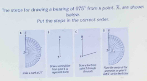 The steps for drawing a bearing of 075° from a point, X, are shown 
below. 
Put the steps in the correct order. 
A “ C 
z 
soine A through Pace thm cenion of tin 
Malen a sare se 79° the mare gestracion so güer1 
an6 V on the forh tne