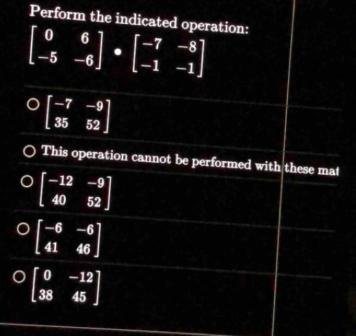 Perform the indicated operation:
beginbmatrix 0&6 -5&-6endbmatrix · beginbmatrix -7&-8 -1&-1endbmatrix
beginbmatrix -7&-9 35&52endbmatrix
This operation cannot be performed with these mat
beginbmatrix -12&-9 40&52endbmatrix
) beginbmatrix -6&-6 41&46endbmatrix
beginbmatrix 0&-12 38&45endbmatrix