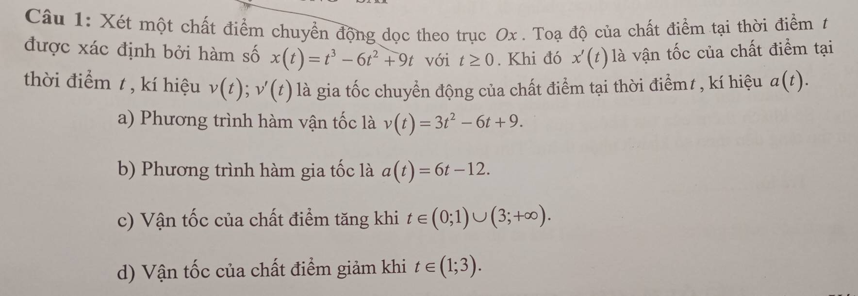 Xét một chất điểm chuyển động dọc theo trục Ox. Toạ độ của chất điểm tại thời điểm t
được xác định bởi hàm số x(t)=t^3-6t^2+9t với t≥ 0. Khi đó x'(t) là vận tốc của chất điểm tại
thời điểm t, kí hiệu v(t); v'(t) là gia tốc chuyển động của chất điểm tại thời điểmt , kí hiệu a(t).
a) Phương trình hàm vận tốc là v(t)=3t^2-6t+9.
b) Phương trình hàm gia tốc là a(t)=6t-12.
c) Vận tốc của chất điểm tăng khi t∈ (0;1)∪ (3;+∈fty ).
d) Vận tốc của chất điểm giảm khi t∈ (1;3).