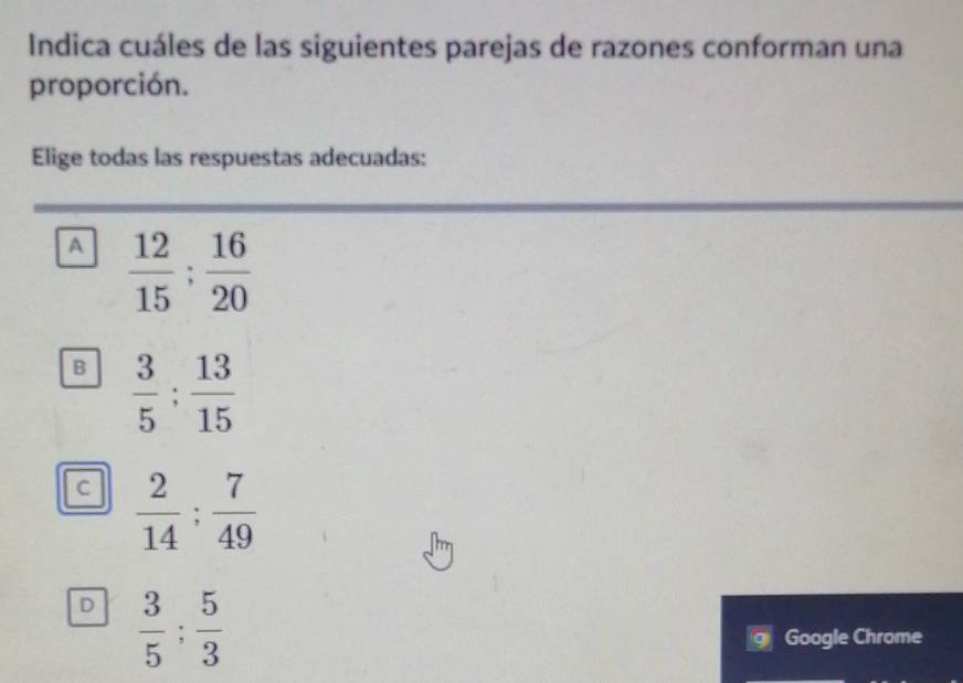 Indica cuáles de las siguientes parejas de razones conforman una
proporción.
Elige todas las respuestas adecuadas:
A  12/15 : 16/20 
B  3/5 : 13/15 
c  2/14 : 7/49 
D  3/5 : 5/3 
Google Chrome