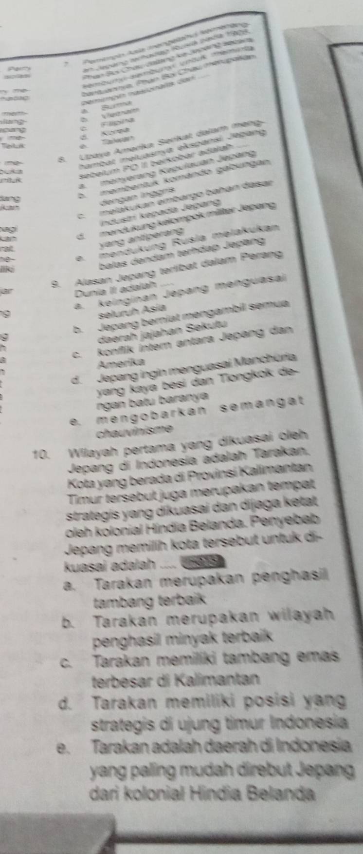 Pemimpio Asla mengeläha samenäng
Pa
En Jepáng terhadao Iusia nada 1909
1  
Phan Bci Châu đalang kê Jepeng secala
sembun Bembun unduß Temi
m     
hantuannye, Phạn Bại Châu méfupatan.
   
pemimçín nasionalis dan a Suma
mem
lang
e Taan d. Korea c. Flípina D. Vieanat
oang
Tetuk
   
8. Lpaya Amerika Serikat dalam mang
hambat məluasnya ekspansí Jəþang
Duka
sebelum PQ II berkobar adalah
2. mənyerang Kəpulauan Jepang
dang
b. membentük komándo gabungan
dengan Inggrís
ag c.məlákukan embargo bahán dasar
Industrí kəpada Jepang
d.mendukung kelompok militər Jepang
rall
yang antíperang
e. mendükung Rusia melakukan
balas dəndam terhdap Jepang
9. Alasan Jepang terlibat dalam Perang
like
or
Dunia II adalah
a. keinginan Jepang menguasai
9
seluruh Asia
b. Jepang berniat mengambil semua
daerah jajahan Sekutu
c. konflik inter antara Jepang dan
Amerika
d.  Jepang ingin menguasai Manchuria
yang kayá besi dan Tiongkok de-
ngan batu baranya
e. mengobarkan semangat
chauvinisme
10. Wilayah pertama yang dikuasai oleh
Jepang di Indonesía adalah Tarakan.
Kota yang berada di Provinsí Kalimantan
Timur tersebut juga merupakan tempat
strategis yang dikuasai dan dijaga ketat
oleh kolonial Híndia Belanda. Penyebab
Jepang memilih kota tersebut untuk di-
kuasai adalah n=a 15
a. Tarakan merupakan penghasil
tambang terbaik
b. Tarakan merupakan wilayah
penghasil minyak terbaik 
c. Tarakan memiliki tambang emas
terbesar di Kalimantan
d. Tarakan memiliki posisi yan
strategis di ujung timur Indonesia
e. Tarakan adalah daerah di Indonesia
yang paling mudah direbut Jepang
dari kolonial Hindia Belanda