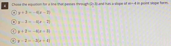 Chose the equation for a line that passes through (2r-3) and has a slope of m=-4 in point slope form.
A y+3=-4(x-2)
B y-3=-4(x-2)
C y+2=-4(x+3)
D y-2=-3(x+4)