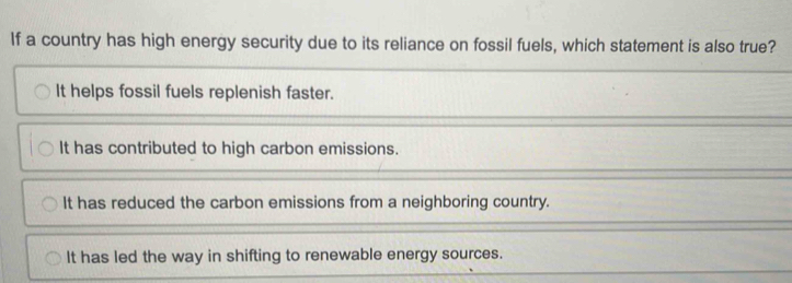 If a country has high energy security due to its reliance on fossil fuels, which statement is also true?
It helps fossil fuels replenish faster.
It has contributed to high carbon emissions.
It has reduced the carbon emissions from a neighboring country.
It has led the way in shifting to renewable energy sources.