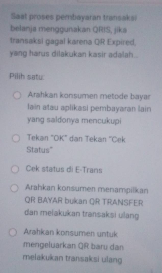 Saat proses pembayaran transaksi
belanja menggunakan QRIS, jika
transaksi gagal karena QR Expired,
yang harus dilakukan kasir adalah...
Pilih satu:
Arahkan konsumen metode bayar
lain atau aplikasi pembayaran lain
yang saldonya mencukupi
Tekan “OK” dan Tekan “Cek
Status"
Cek status di E-Trans
Arahkan konsumen menampilkan
QR BAYAR bukan QR TRANSFER
dan melakukan transaksi ulang
Arahkan konsumen untuk
mengeluarkan QR baru dan
melakukan transaksi ulang