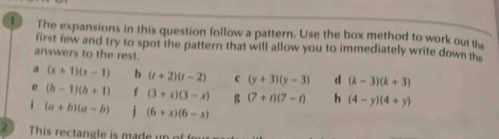 The expansions in this question follow a pattern. Use the box method to work out the 
first few and try to spot the pattern that will allow you to immediately write down the 
answers to the rest. 
a (x+1)(x-1) b (t+2)(t-2) c (y+3)(y-3) d (k-3)(k+3)
e (h-1)(h+1) f (3+x)(3-x) g (7+t)(7-t) h (4-y)(4+y)
i (a+b)(a-b) j (6+x)(6-x)
This rectangle is made un