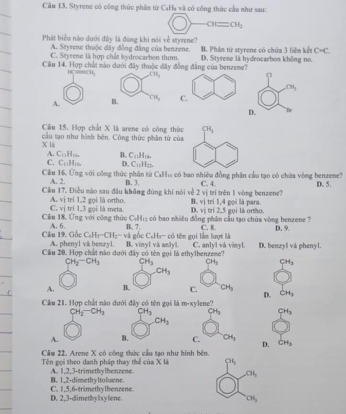 Cầu 13. Styrene có công thức phân tứ C₆H₈ và có công thức cấu như sau:
CH=CH_2
Phát biểu nào dưới đây là đúng khi nói về styrene?
A. Styrene thuộc dãy đồng đảng của benzene. B. Phân từ styrene có chứa 3 liên kết C=C.
C. Styrene là hợp chất hydrocarbon thơm. D. Styrene là hydrocarbon không no.
Câu 14. Hợp chất nào dưới đây thuộc dãy đồng đẳng của benzene?
H CH_2
c
CH_3
A.
D. Br
Câu 15. Hợp chất X là arene có công thức
cầu tạo như hình bên. Công thức phân từ của
X là
A. C_11H_16. B. C_11H_18.
C. C_11H_10. D. C_11H_22.
Câu 16. Ứng với công thức phân tử C_xH_10 có bao nhiêu đồng phân cấu tạo có chứa vòng benzene?
A. 2. B. 3. C. 4. D. 5.
Câu 17. Điều nào sau đâu không đúng khí nói về 2 vị trí trên 1 vòng benzene?
A. vị trí 1,2 gọi là ortho. B. vị trí 1,4 gọi là para.
C. vi tri 1,3 gọi là meta. D. vị trí 2,5 gọi là ortho.
Câu 18. Ứng với công thức C_9H_12 có bao nhiêu đồng phân cầu tạo chứa vòng benzene ?
A. 6. B. 7. C. 8. D. 9.
Câu 19. Gốc C_6H_5-CH_2-vag Dc C_6H_5- c tó tên gọi lần lượt là
A. phenyl và benzyl. B. vinyl và anlyl. C. anlyl và vinyl. D. benzyl và phenyl.
Câu 20. Hợp chất nào dưới đây có tên gọi là ethylbenzene?
CH_2-CH_3 CH_3
CH_3
CH_3
CH_3
A.
B.
℃. CH_3
D. CH_3
Câu 21. Hợp chất nào dưới đây có tên gọi là m-xy lene?
CH_2-CH_3 CH_3
CH_3
CH_3
CH_3
A.
B.
C. CH_3
D. CH_3
Câu 22. Arene X có công thức cầu tạo như hình bên.
Tên gọi theo danh pháp thay thể của X là CH_3
A. 1,2,3-trimethylbenzene.
CH_3
B. 1,2-dimethyltoluene.
C. 1,5,6-trimethylbenzene.
D. 2,3-dimethylxylene. CH_3