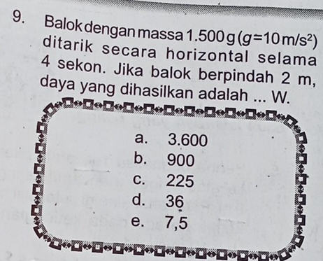 Balok dengan massa 1.500g(g=10m/s^2)
ditarik secara horizontal selama
4 sekon. Jika balok berpindah 2 m,
daya yang dihasilkan adalah ... W.

a. 3.600
b. 900
c. 225
d. 36
e. 7,5