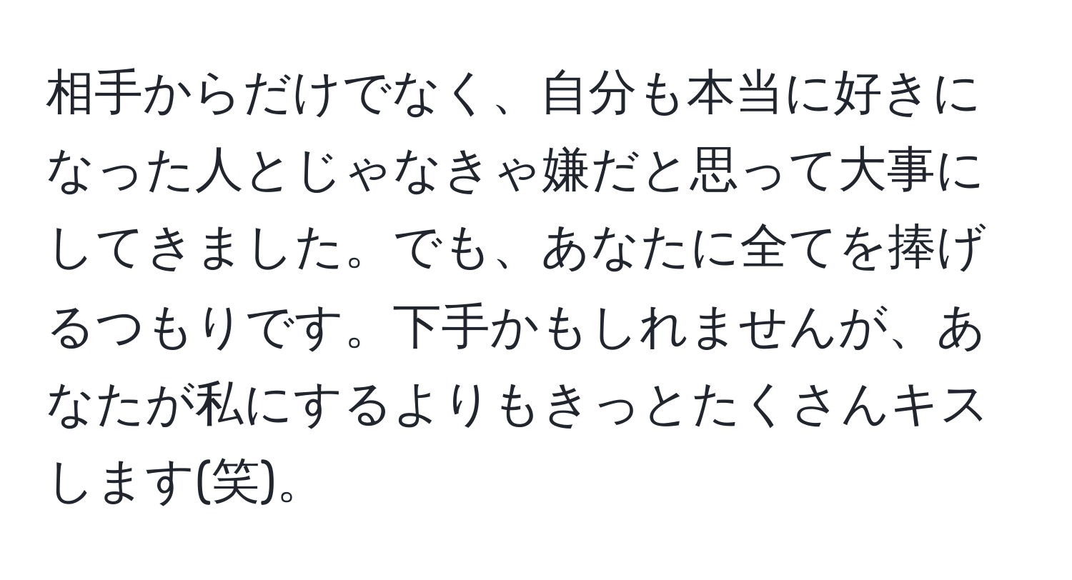 相手からだけでなく、自分も本当に好きになった人とじゃなきゃ嫌だと思って大事にしてきました。でも、あなたに全てを捧げるつもりです。下手かもしれませんが、あなたが私にするよりもきっとたくさんキスします(笑)。