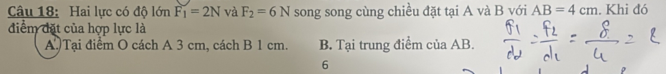 Hai lực có độ lớn F_1=2N và F_2=6N song song cùng chiều đặt tại A và B với AB=4cm. Khi đó
điểm đặt của hợp lực là
A.)Tại điểm O cách A 3 cm, cách B 1 cm. B. Tại trung điểm của AB.
6