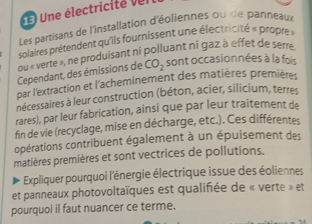 Une électricite v e n 
Les partisans de l'installation d'éoliennes ou de panneaux 
solaires prétendent qu'ils fournissent une électricité « propre » 
ou « verte », ne produisant ni polluant ni gaz à effet de serre. 
Cependant, des émissions de CO_2 sont occasionnées à la fois 
par l'extraction et l'acheminement des matières premières 
nécessaires à leur construction (béton, acier, silicium, terres 
rares), par leur fabrication, ainsi que par leur traitement de 
fin de vie (recyclage, mise en décharge, etc.). Ces différentes 
opérations contribuent également à un épuisement des 
matières premières et sont vectrices de pollutions. 
Expliquer pourquoi l'énergie électrique issue des éoliennes 
et panneaux photovoltaïques est qualifiée de « verte » et 
pourquoi il faut nuancer ce terme.