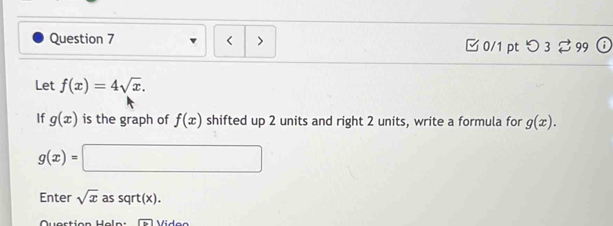 < > 
□ 0/1 pt つ3 % 99 
Let f(x)=4sqrt(x). 
If g(x) is the graph of f(x) shifted up 2 units and right 2 units, write a formula for g(x).
g(x)=□
Enter sqrt(x) as sqrt(x).