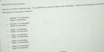 Select all the comect answers.
Julie has a cylinder containing sugar. The cylinder has a volume of 288π cubic centimeters. Which of the following could be the
dimensions of Julle's sugar container?
height: 9 centimeters diameter: 16 centimeters
diameter: 12 cantimeters height: B centimeters
radius: 3 centimeters height: 32 centimeters
radius: 4 comimeters height: 18 contimeters
radius: 4 cantimeters height: 12 centimelers
height: 8 contimeters radius: 12 centimelers