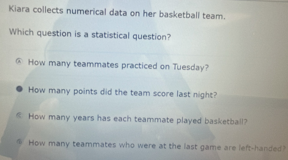 Kiara collects numerical data on her basketball team.
Which question is a statistical question?
A How many teammates practiced on Tuesday?
How many points did the team score last night?
© How many years has each teammate played basketball?
6 How many teammates who were at the last game are left-handed?