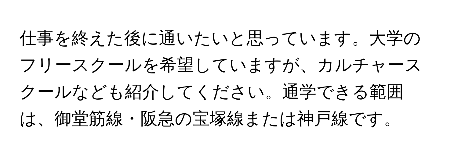 仕事を終えた後に通いたいと思っています。大学のフリースクールを希望していますが、カルチャースクールなども紹介してください。通学できる範囲は、御堂筋線・阪急の宝塚線または神戸線です。