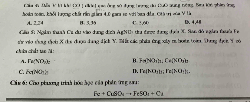 Cầu 4: Dẫn V lít khí CO ( dktc) qua ống sứ đựng lượng dư CuO nung nóng. Sau khi phản ứng
hoàn toàn, khối lượng chất rắn giảm 4,0 gam so với ban đầu. Giá trị của V là
A. 2, 24 B. 3, 36 C. 5,60 D. 4,48
Câu 5: Ngâm thanh Cu dư vào dung dịch AgNO_3 thu được dung dịch X. Sau đó ngâm thanh Fe
dư vào dung dịch X thu được dung dịch Y. Biết các phản ứng xảy ra hoàn toàn. Dung dịch Y có
chứa chất tan là:
A. Fe(NO_3)_2 B. Fe(NO_3)_2; Cu(NO_3)_2.
C. Fe(NO_3)_3 D. Fe(NO_3)_3;Fe(NO_3)_2. 
Câu 6: Cho phương trình hóa học của phản ứng sau:
Fe+CuSO_4to FeSO_4+Cu