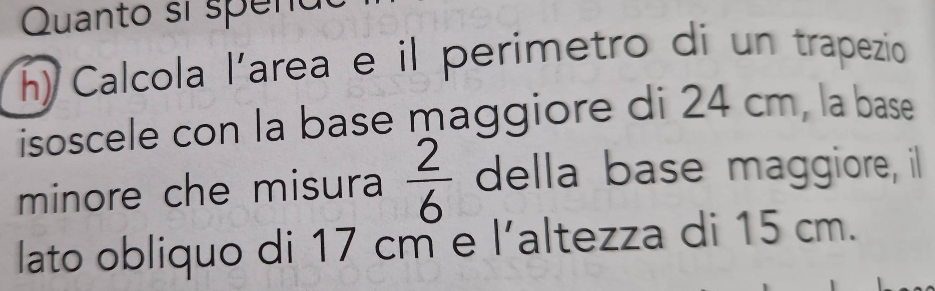 Quanto sí speno 
h) Calcola l'area e il perimetro di un trapezio 
isoscele con la base maggiore di 24 cm, la base 
minore che misura  2/6  della base maggiore, il 
lato obliquo di 17 cm e l’altezza di 15 cm.