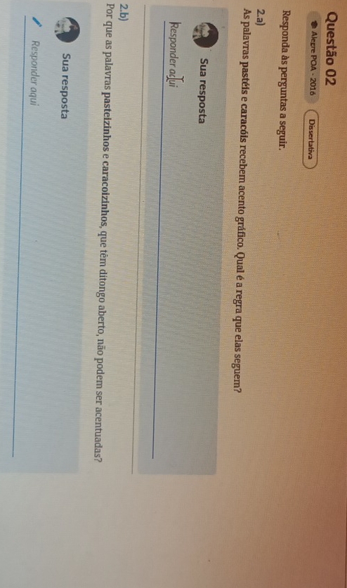 Alegre POA - 2016 Dissertativa 
Responda às perguntas a seguir. 
2.a) 
As palavras pastéis e caracóis recebem acento gráfico. Qual é a regra que elas seguem? 
Sua resposta 
Responder aqui 
2.b) 
Por que as palavras pasteizinhos e caracoizinhos, que têm ditongo aberto, não podem ser acentuadas? 
Sua resposta 
Responder aqui