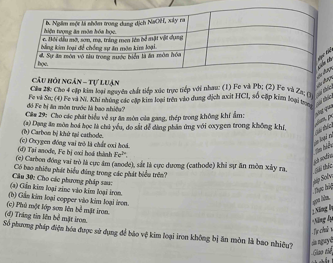 câu hỏi ngản - tự luận 
đều đượcợh 
Cầu 28: Cho 4 cặp kim loại nguyên chất tiếp xúc trực tiếp với nhau: (1) Fe và Pb; (2) Fe và Zn; (3) 
Fe và Sn; (4) Fe và Ni. Khi nhúng các cặp kim loại trên vào dung dịch axit HCl, số cặp kim loại trong Ghải thíc: Giải thíc: 
đó Fe bị ăn mòn trước là bao nhiêu? 
Câu 29: Cho các phát biểu về sự ăn mòn của gang, thép trong không khí ẩm: 
(a) Dạng ăn mòn hoá học là chủ yếu, do sắt dễ dàng phản ứng với oxygen trong không khí. 
(b) Carbon bị khử tại cathode. 
Giải thíc: 
(c) Oxygen đóng vai trò là chất oxi hoá. 
Tìm hiểu 
(d) Tại anode, Fe bị oxi hoá thành Fe^(2+). 
ch sodiu 
(e) Carbon đóng vai trò là cực âm (anode), sắt là cực dương (cathode) khi sự ăn mòn xảy ra. Giải thíc: 
Có bao nhiêu phát biểu đúng trong các phát biểu trên? 
Câu 30: Cho các phương pháp sau: S p Solv, 
(a) Gắn kim loại zinc vào kim loại iron. 
Thực hiệ 
(b) Gắn kim loại copper vào kim loại iron. Nọn lửa. 
(c) Phủ một lớp sơn lên bề mặt iron. ăng lý 
(d) Tráng tin lên bề mặt iron. 
*Năng lự 
Số phương pháp điện hóa được sử dụng để bảo vệ kim loại iron không bị ăn mòn là bao nhiêu? của nguyê 
Gio tiế