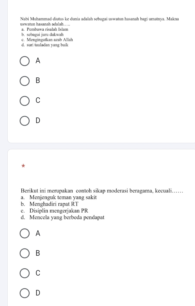 Nabi Muhammad diutus ke dunia adalah sebagai uswatun hasanah bagi umatnya. Makna
uswatun hasanah adalah…
a. Pembawa risalah Islam
b. sebagai juru dakwah
c. Mengingatkan azab Allah
d. suri tauladan yang baik
A
B
C
D
*
Berikut ini merupakan contoh sikap moderasi beragama, kecuali……
a. Menjenguk teman yang sakit
b. Menghadiri rapat RT
c. Disiplin mengerjakan PR
d. Mencela yang berbeda pendapat
A
B
C
D