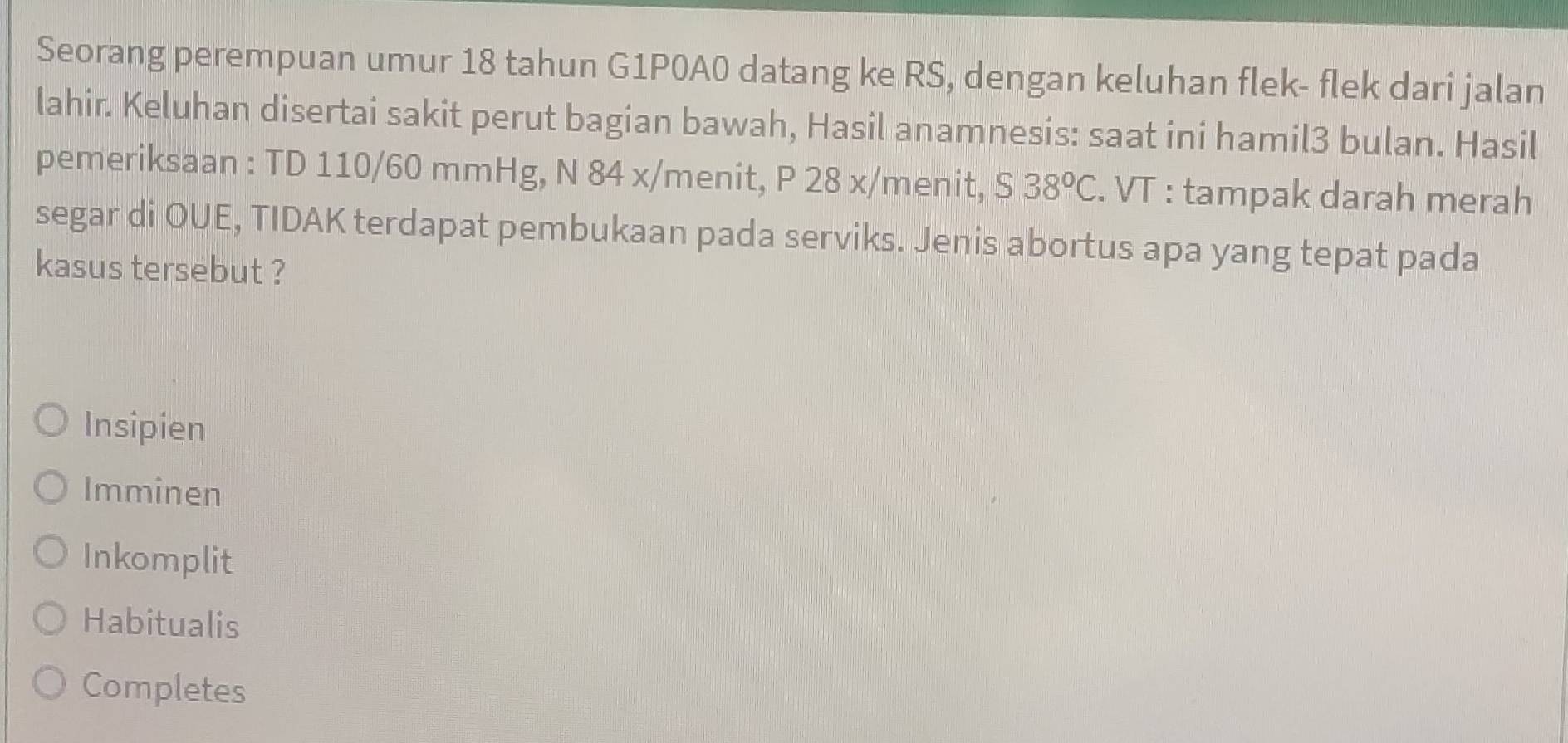 Seorang perempuan umur 18 tahun G1P0A0 datang ke RS, dengan keluhan flek- flek dari jalan
lahir. Keluhan disertai sakit perut bagian bawah, Hasil anamnesis: saat ini hamil3 bulan. Hasil
pemeriksaan : TD 110/60 mmHg, N 84 x /menit, P 28 x/menit, 38°C. VT : tampak darah merah
segar di OUE, TIDAK terdapat pembukaan pada serviks. Jenis abortus apa yang tepat pada
kasus tersebut ?
Insipien
Imminen
Inkomplit
Habitualis
Completes