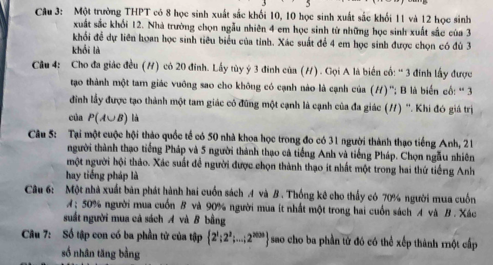 Một trường THPT có 8 học sinh xuất sắc khối 10, 10 học sinh xuất sắc khối 11 và 12 học sinh
xuất sắc khối 12. Nhà trường chọn ngẫu nhiên 4 em học sinh từ những học sinh xuất sắc của 3
khối đề dự liên hoan học sinh tiêu biểu của tỉnh. Xác suất để 4 em học sinh được chọn có đủ 3
khối là
Câu 4: Cho đa giác đều (H) có 20 đinh. Lấy tùy ý 3 đinh của (H). Gọi A là biến cố: “ 3 đinh lấy được
tao thành một tam giác vuông sao cho không có cạnh nào là cạnh của (H)'; B là biến cố: “ 3
đinh lấy được tạo thành một tam giác có đùng một cạnh là cạnh của đa giác (/) ''. Khi đó giá trị
của P(A∪ B) là
Câu 5: Tại một cuộc hội thảo quốc tế có 50 nhà khoa học trong đo có 31 người thành thạo tiếng Anh, 21
thgười thành thạo tiếng Pháp và 5 người thành thạo cả tiếng Anh và tiếng Pháp. Chọn ngẫu nhiên
một người hội thảo. Xác suất đề người được chọn thành thạo ít nhất một trong hai thứ tiếng Anh
hay tiếng pháp là
Câu 6: Một nhà xuất bản phát hành hai cuốn sách 4 và B . Thống kê cho thấy có 70% người mua cuốn
; 50% người mua cuốn B và 90% người mua ít nhất một trong hai cuốn sách A và B . Xác
suất người mua cả sách A và B bằng
Cu 7: Số tập con có ba phần tử của tập  2^1;2^2;...;2^(2020) sao cho ba phần tử đó có thể xếp thành một cấp
số nhân tăng bằng