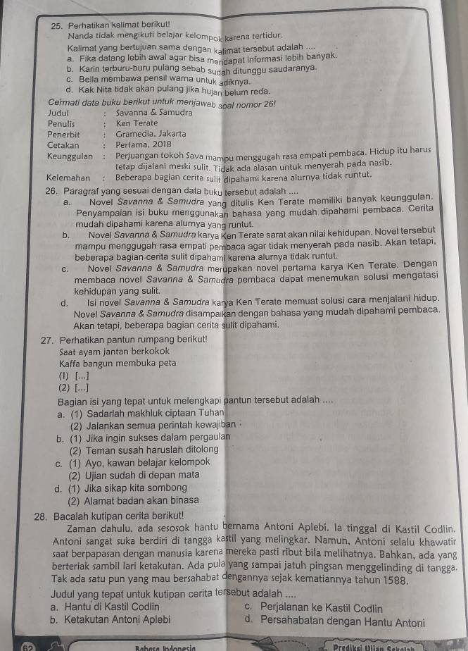 Perhatikan kalimat berikut!
Nanda tidak mengikuti belajar kelompok karena tertidur.
Kalimat yang bertujuan sama dengan kalimat tersebut adalah ....
a. Fika datang lebih awal agar bisa mendapat informasi lebih banyak.
b. Karin terburu-buru pulang sebab sudah ditunggu saudaranya.
c. Bella membawa pensil warna untuk adiknya.
d. Kak Nita tidak akan pulang jika hujan belum reda.
Cermati data buku berikut untuk menjawab soal nomor 26!
Judul Savanna & Samudra
Penulis Ken Terate
Penerbit Gramedia, Jakarta
Cetakan Pertama, 2018
Keunggulan ： Perjuangan tokoh Sava mampu menggugah rasa empati pembaca. Hidup itu harus
tetap dijalani meski sulit. Tidak ada alasan untuk menyerah pada nasib
Kelemahan : Beberapa bagian cerita sulit dipahami karena alurnya tidak runtut.
26. Paragraf yang sesuai dengan data buku tersebut adalah ....
a. Novel Savanna & Samudra yang ditulis Ken Terate memiliki banyak keunggulan.
Penyampaian isi buku menggunakan bahasa yang mudah dipahami pembaca. Cerita
mudah dipahami karena alurnya yang runtut.
b. Novel Savanna & Samudra karya Ken Terate sarat akan nilai kehidupan. Novel tersebut
mampu menggugah rasa empati pembaca agar tidak menyerah pada nasib. Akan tetapi,
beberapa bagian-cerita sulit dipahami karena alurnya tidak runtut.
c. Novel Savanna & Samudra merupakan novel pertama karya Ken Terate. Dengan
membaca novel Savanna & Samudra pembaca dapat menemukan solusi mengatasi
kehidupan yang sulit.
d. Isi novel Savanna & Samudra karya Ken Terate memuat solusi cara menjalani hidup.
Novel Savanna & Samudra disampaikan dengan bahasa yang mudah dipahami pembaca.
Akan tetapi, beberapa bagian cerita sulit dipahami.
27. Perhatikan pantun rumpang berikut!
Saat ayam jantan berkokok
Kaffa bangun membuka peta
(1) [...]
(2) [...]
Bagian isi yang tepat untuk melengkapi pantun tersebut adalah ....
a. (1) Sadarlah makhluk ciptaan Tuhan
(2) Jalankan semua perintah kewajiban
b. (1) Jika ingin sukses dalam pergaulan
(2) Teman susah haruslah ditolong
c. (1) Ayo, kawan belajar kelompok
(2) Ujian sudah di depan mata
d. (1) Jika sikap kita sombong
(2) Alamat badan akan binasa
28. Bacalah kutipan cerita berikut!
Zaman dahulu, ada sesosok hantu bernama Antoni Aplebi. Ia tinggal di Kastil Codlin.
Antoni sangat suka berdiri di tangga kastil yang melingkar. Namun, Antoni selalu khawatir
saat berpapasan dengan manusia karena mereka pasti ribut bila melihatnya. Bahkan, ada yang
berteriak sambil lari ketakutan. Ada pula yang sampai jatuh pingsan menggelinding di tangga
Tak ada satu pun yang mau bersahabat dengannya sejak kematiannya tahun 1588.
Judul yang tepat untuk kutipan cerita tersebut adalah ....
a. Hantu di Kastil Codlin c. Perjalanan ke Kastil Codlin
b. Ketakutan Antoni Aplebi d. Persahabatan dengan Hantu Antoni
a Predikai