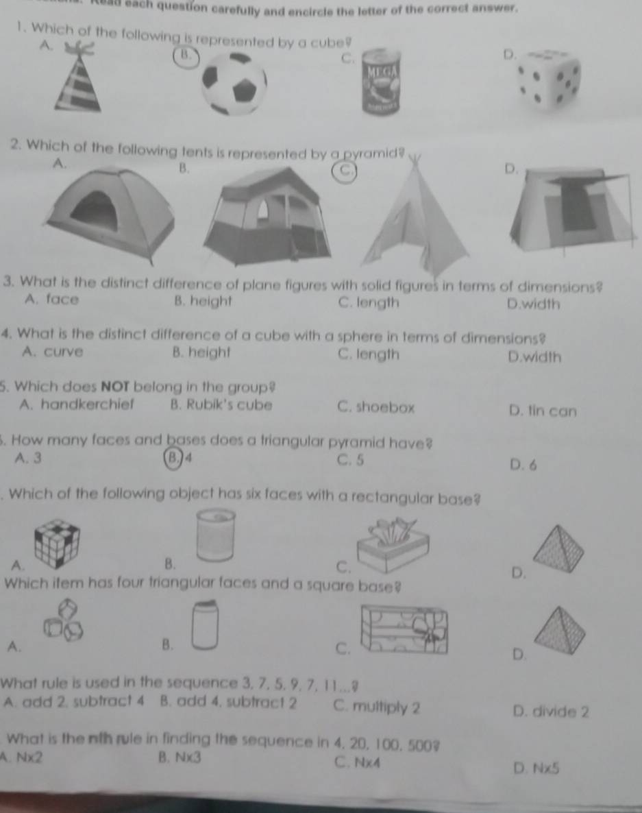 tead each question carefully and encircle the letter of the correct answer.
1. Which of the following is represented by a cube? D.
A.
B.
C.
2. Which of the following tents is represented by a pyramid?
3. What is the distinct difference of plane figures with solid figures in terms of dimensions?
A. face B. height C. length D.width
4. What is the distinct difference of a cube with a sphere in terms of dimensions?
A. curve B. height C. length D.width
5. Which does NOT belong in the group?
A. handkerchief B. Rubik's cube C. shoebox D. tin can
. How many faces and bases does a triangular pyramid have?
A. 3 B, 4 C. 5 D. 6. Which of the following object has six faces with a rectangular base?
A.
B.
C.
D.
Which item has four triangular faces and a square base?
A.
B.
C.
D.
What rule is used in the sequence 3, 7, 5. 9, 7, 11...
A. add 2. subtract 4 B. add 4. subtract 2 C. multiply 2 D. divide 2
What is the nth rule in finding the sequence in 4. 20, 100, 500?
A. Nx2 B. Nx3 C. Nx4
D. Nx5