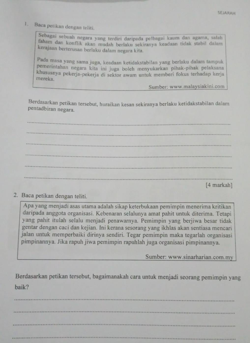 SEJARAH
1. Baca petikan dengan teliti.
Sebagai sebuah negara yang terdiri daripada pelbagai kaum dan agama, salah
faham dan konflik akan mudah berlaku sekiranya keadaan tidak stabil dalam
kerajaan berterusan berlaku dalam negara kita.
Pada masa yang sama juga, keadaan ketidakstabilan yang berlaku dalam tampuk
pemerintahan negara kita ini juga boleh menyukarkan pihak-pihak pelaksana
khususnya pekerja-pekerja di sektor awam untuk memberi fokus terhadap kerja
mereka.
Sumber: www.malaysiakini.com
Berdasarkan petikan tersebut, huraikan kesan sekiranya berlaku ketidakstabilan dalam
pentadbiran negara.
_
_
_
_
_
_
[4 markah]
2. Baca petikan dengan teliti.
Apa yang menjadi asas utama adalah sikap keterbukaan pemimpin menerima kritikan
daripada anggota organisasi. Kebenaran selalunya amat pahit untuk diterima. Tetapi
yang pahit itulah selalu menjadi penawarnya. Pemimpin yang berjiwa besar tidak
gentar dengan caci dan kejian. Ini kerana sesorang yang ikhlas akan sentiasa mencari
jalan untuk memperbaiki dirinya sendiri. Tegar pemimpin maka tegarlah organisasi
pimpinannya. Jika rapuh jiwa pemimpin rapuhlah juga organisasi pimpinannya.
Sumber: www.sinarharian.com.my
Berdasarkan petikan tersebut, bagaimanakah cara untuk menjadi seorang pemimpin yang
baik?
_
_
_
_