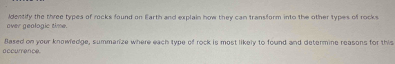 ldentify the three types of rocks found on Earth and explain how they can transform into the other types of rocks 
over geologic time. 
Based on your knowledge, summarize where each type of rock is most likely to found and determine reasons for this 
occurrence.