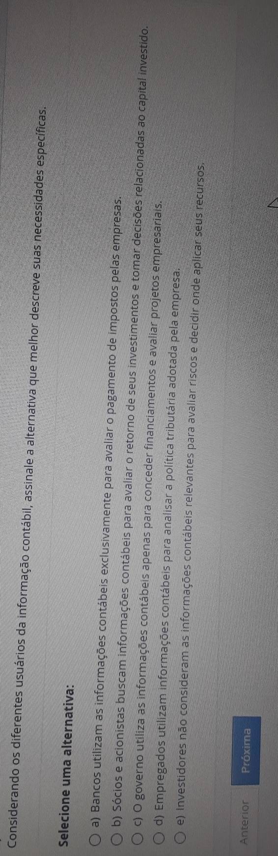 Considerando os diferentes usuários da informação contábil, assinale a alternativa que melhor descreve suas necessidades específicas.
Selecione uma alternativa:
a) Bancos utilizam as informações contábeis exclusivamente para avaliar o pagamento de impostos pelas empresas.
b) Sócios e acionistas buscam informações contábeis para avaliar o retorno de seus investimentos e tomar decisões relacionadas ao capital investido.
c) O governo utiliza as informações contábeis apenas para conceder financiamentos e avaliar projetos empresariais.
d) Empregados utilizam informações contábeis para analisar a política tributária adotada pela empresa:
e) Investidores não consideram as informações contábeis relevantes para avaliar riscos e decidir onde aplicar seus recursos.
Anterior Próxima