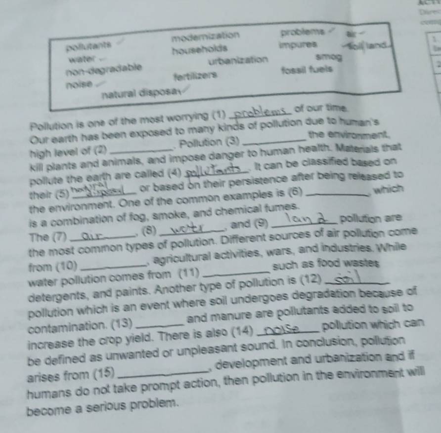 Dáres
pollutants modemization problems f 
1
water . households impures a land
non-de gradable urbanization simog
noise fertilizers fossil fuels
natural disposay
Pollution is one of the most worrying (1)_
of our time.
Our earth has been exposed to many kinds of pollution due to human's
the environment.
high level of (2) _. Pollution (3)_
kill plants and animals, and impose danger to human health. Materals that
. It can be classified based on
pollute the earth are called (4)_
their (5) _or based on their persistence after being released to
the environment. One of the common examples is (6)
, which
is a combination of fog, smoke, and chemical fumes.
The (7) _, (8) _, and (9)_
pollution are
the most common types of pollution. Different sources of air pollution come
from (10) _, agricultural activities, wars, and industries. While
such as food wastes 
water pollution comes from (11)_
detergents, and paints. Another type of pollution is (12)_
pollution which is an event where soil undergoes degradation because of
contamination. (13) and manure are pollutants added to soil to
increase the crop yield. There is also (14) _pollution which can
be defined as unwanted or unpleasant sound. In conclusion, pollution
arises from (15) _, development and urbanization and if
humans do not take prompt action, then pollution in the environment will
become a serious problem.