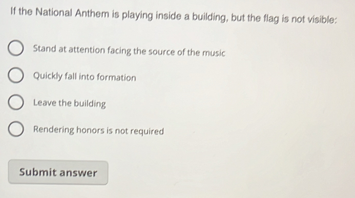 If the National Anthem is playing inside a building, but the flag is not visible:
Stand at attention facing the source of the music
Quickly fall into formation
Leave the building
Rendering honors is not required
Submit answer