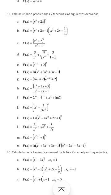 F(x)=sqrt(x)+4
19. Calcule usando propiedades y teoremas las siguientes derivadas
a. F(x)=(x^4+2x)^3
b. F(x)=(x^3+2x-1)(x^2+2x+ 1/x )
C. F(x)=frac (x^3+2)^2x^4+1
d. F(x)= 3/x^6 +sqrt(frac 9)x^6+ 3/1-x 
e. F(x)=(e^(4x+1)+2)^3
f. F(x)=ln (x^3+3x^2+3x-1)
g. F(x)=(ln x+2)(e^(x+2)+2)
h. F(x)= ((x^4+2x+5))/x^4-2x+1 
i. F(x)=2^(3x)+4^(2x)+x^4+ln (2)
j. F(x)=(x^4- 1/3x^4 )^3
k. F(x)=Ln(x^3-4x^2+2x+1)^3
1. F(x)= 3/x^6 +sqrt(x^5)+ 3/sqrt(x) 
m. F(x)=(e^(x^2)+1+1)^2
n. F(x)=ln (x^3+3x^2+3x-1)^6(x^3+2x^2-3x-1)^4
20. Calcule la recta tangente y normal de la función en el punto q se indica
a. F(x)=(x^3-3x)^3,x_0=1
b. F(x)=(x^3-x)(x^2+2x+ 1/x ),x_n=-1
C. F(x)=(e^(x^2)+1)x+1,x_0=0