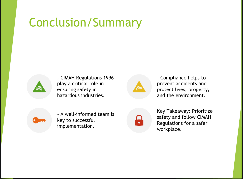 Conclusion/Summary 
- CIMAH Regulations 1996 - Compliance helps to 
play a critical role in prevent accidents and 
ensuring safety in protect lives, property, 
hazardous industries. and the environment. 
Key Takeaway: Prioritize 
- A well-informed team is 
safety and follow CIMAH 
key to successful 
implementation. Regulations for a safer 
workplace.