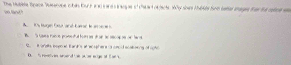 The Hubble Space Telescope orbits Earth and sends images of distant objects. Why doss Hubble form beter ihages then ihs subut a
on land ?
A. It's larger than land-based telescopes.
B. It uses more powerful lenses than telescopes on land.
C. It orbits beyond Earth's atmosphere to avoid scattering of light
D. It revolves around the outer edge of Earth.