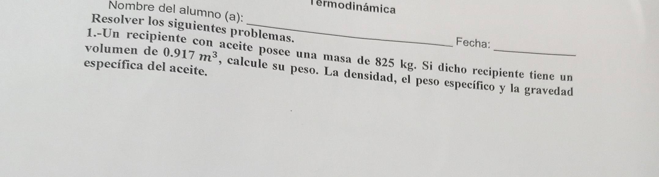 Termodinámica 
Nombre del alumno (a): 
Resolver los siguientes problemas. 
Fecha: 
1.-Un recip aceite posee una masa de 825 kg. Si dicho recipiente tiene un 
específica del aceite. 
volumen de 0.917m^3 , calcule su peso. La densidad, el peso específico y la gravedad