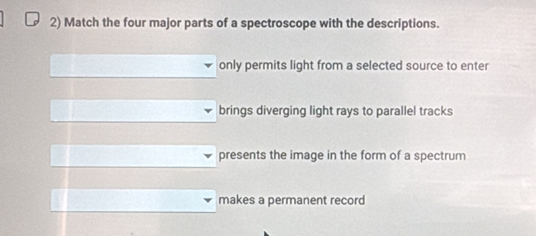 Match the four major parts of a spectroscope with the descriptions.
only permits light from a selected source to enter
brings diverging light rays to parallel tracks
presents the image in the form of a spectrum
makes a permanent record