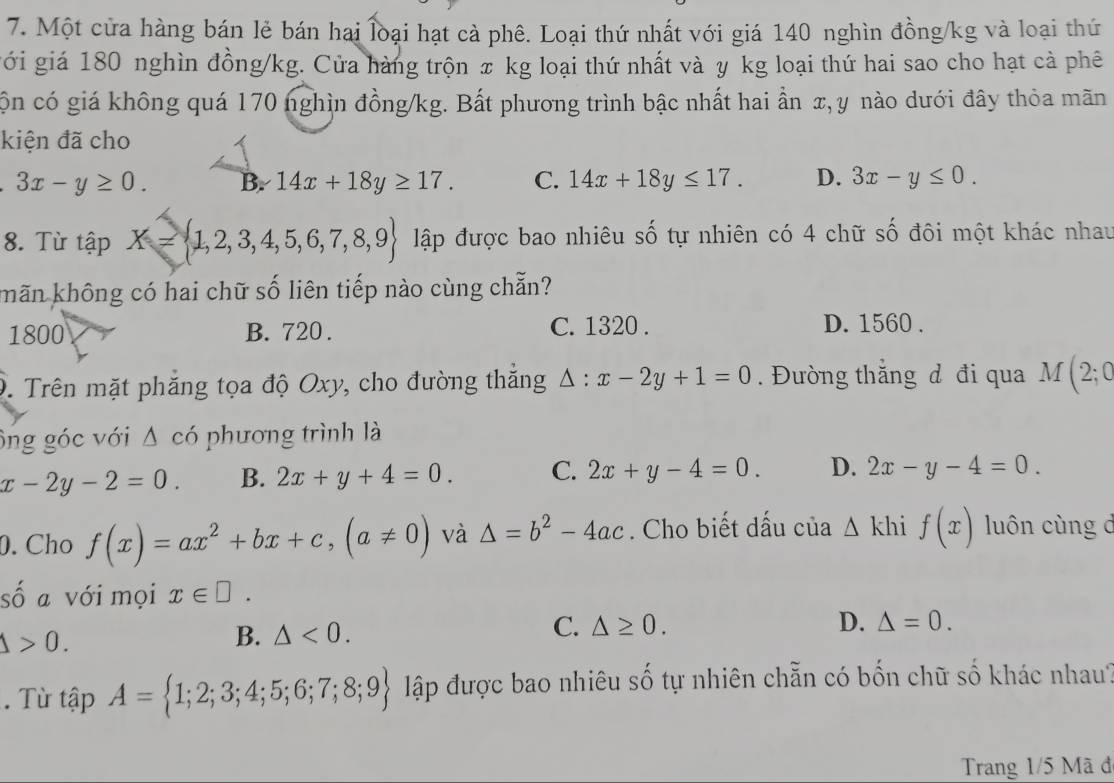 Một cửa hàng bán lẻ bán hai loại hạt cà phê. Loại thứ nhất với giá 140 nghìn đồng/kg và loại thứ
gới giá 180 nghìn đồng /kg. Cửa hàng trộn π kg loại thứ nhất và y kg loại thứ hai sao cho hạt cà phê
cộn có giá không quá 170 nghìn đồng/kg. Bất phương trình bậc nhất hai ần x, y nào dưới đây thỏa mãn
kiện đã cho
3x-y≥ 0. B. 14x+18y≥ 17. C. 14x+18y≤ 17. D. 3x-y≤ 0. 
8. Từ tập X= 1,2,3,4,5,6,7,8,9 lập được bao nhiêu số tự nhiên có 4 chữ số đôi một khác nhau
khãn không có hai chữ số liên tiếp nào cùng chẵn?
1800 B. 720. C. 1320.
D. 1560.
D. Trên mặt phẳng tọa độ Oxy, cho đường thắng △ :x-2y+1=0. Đường thắng đ đi qua M(2;0
ông góc với Δ có phương trình là
x-2y-2=0. B. 2x+y+4=0. C. 2x+y-4=0. D. 2x-y-4=0. 
0.Cho f(x)=ax^2+bx+c, (a!= 0) và △ =b^2-4ac. Cho biết dấu của △ khi f(x) luôn cùng d
số a với mọi x∈ □.
Delta >0. 
B. △ <0</tex>. C. △ ≥ 0. 
D. △ =0. 
. Từ tập A= 1;2;3;4;5;6;7;8;9 lập được bao nhiêu số tự nhiên chẵn có bốn chữ số khác nhau?
Trang 1/5 Mã đ