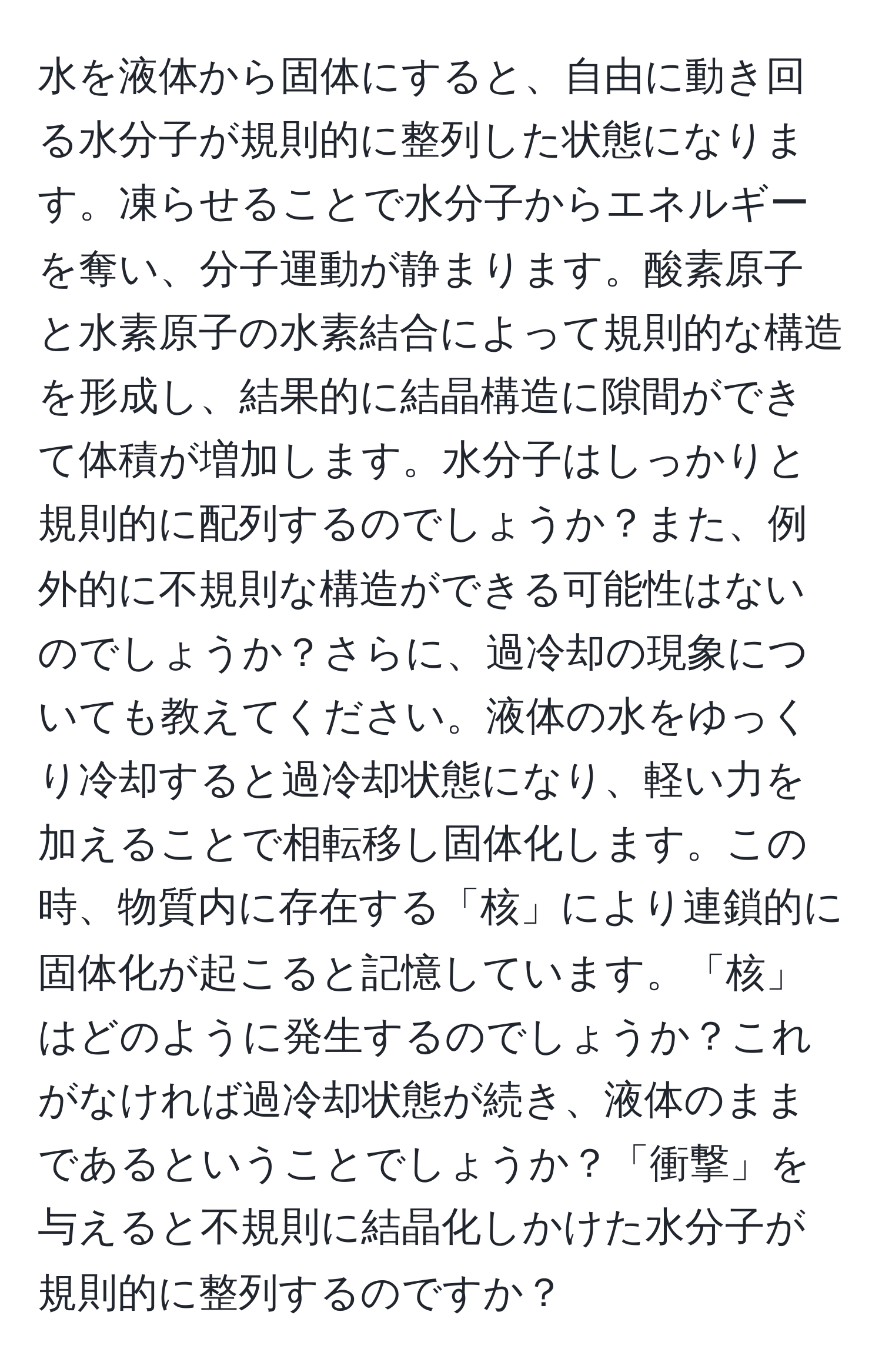 水を液体から固体にすると、自由に動き回る水分子が規則的に整列した状態になります。凍らせることで水分子からエネルギーを奪い、分子運動が静まります。酸素原子と水素原子の水素結合によって規則的な構造を形成し、結果的に結晶構造に隙間ができて体積が増加します。水分子はしっかりと規則的に配列するのでしょうか？また、例外的に不規則な構造ができる可能性はないのでしょうか？さらに、過冷却の現象についても教えてください。液体の水をゆっくり冷却すると過冷却状態になり、軽い力を加えることで相転移し固体化します。この時、物質内に存在する「核」により連鎖的に固体化が起こると記憶しています。「核」はどのように発生するのでしょうか？これがなければ過冷却状態が続き、液体のままであるということでしょうか？「衝撃」を与えると不規則に結晶化しかけた水分子が規則的に整列するのですか？